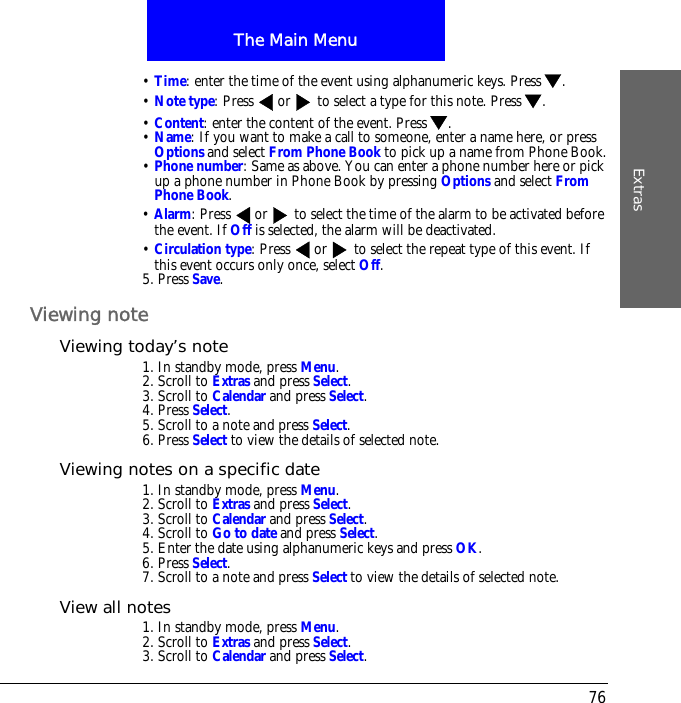 The Main MenuExtras76&bull; Time: enter the time of the event using alphanumeric keys. Press .&bull; Note type: Press  or  to select a type for this note. Press .&bull; Content: enter the content of the event. Press .&bull; Name: If you want to make a call to someone, enter a name here, or press Options and select From Phone Book to pick up a name from Phone Book.&bull; Phone number: Same as above. You can enter a phone number here or pick up a phone number in Phone Book by pressing Options and select From Phone Book. &bull; Alarm: Press  or  to select the time of the alarm to be activated before the event. If Off is selected, the alarm will be deactivated.&bull; Circulation type: Press  or  to select the repeat type of this event. If this event occurs only once, select Off.5. Press Save.Viewing noteViewing today&rsquo;s note1. In standby mode, press Menu.2. Scroll to Extras and press Select.3. Scroll to Calendar and press Select.4. Press Select.5. Scroll to a note and press Select.6. Press Select to view the details of selected note.Viewing notes on a specific date1. In standby mode, press Menu.2. Scroll to Extras and press Select.3. Scroll to Calendar and press Select.4. Scroll to Go to date and press Select.5. Enter the date using alphanumeric keys and press OK.6. Press Select.7. Scroll to a note and press Select to view the details of selected note.View all notes1. In standby mode, press Menu.2. Scroll to Extras and press Select.3. Scroll to Calendar and press Select.