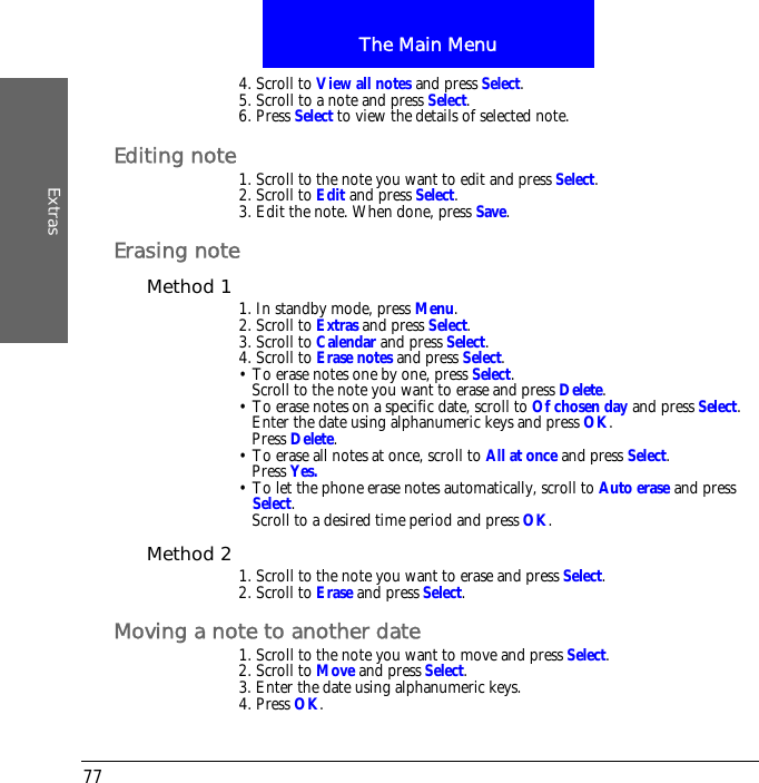 The Main MenuExtras774. Scroll to View all notes and press Select.5. Scroll to a note and press Select.6. Press Select to view the details of selected note.Editing note1. Scroll to the note you want to edit and press Select.2. Scroll to Edit and press Select.3. Edit the note. When done, press Save.Erasing noteMethod 1 1. In standby mode, press Menu.2. Scroll to Extras and press Select.3. Scroll to Calendar and press Select.4. Scroll to Erase notes and press Select.&bull; To erase notes one by one, press Select. Scroll to the note you want to erase and press Delete.&bull; To erase notes on a specific date, scroll to Of chosen day and press Select. Enter the date using alphanumeric keys and press OK.Press Delete.&bull; To erase all notes at once, scroll to All at once and press Select.Press Yes.&bull; To let the phone erase notes automatically, scroll to Auto erase and press Select.Scroll to a desired time period and press OK.Method 2 1. Scroll to the note you want to erase and press Select.2. Scroll to Erase and press Select.Moving a note to another date1. Scroll to the note you want to move and press Select.2. Scroll to Move and press Select.3. Enter the date using alphanumeric keys.4. Press OK.