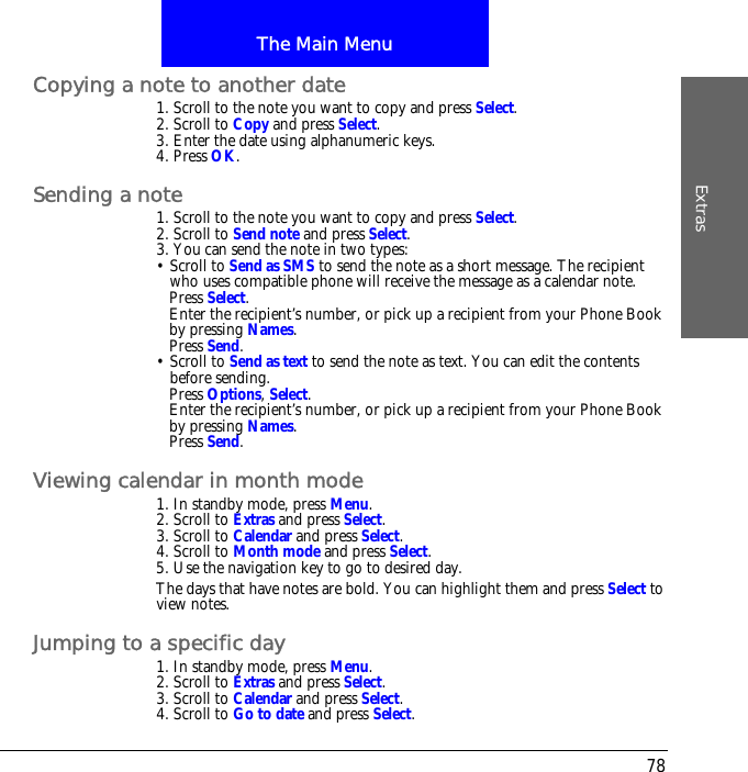 The Main MenuExtras78Copying a note to another date1. Scroll to the note you want to copy and press Select.2. Scroll to Copy and press Select.3. Enter the date using alphanumeric keys.4. Press OK.Sending a note1. Scroll to the note you want to copy and press Select.2. Scroll to Send note and press Select.3. You can send the note in two types:&bull; Scroll to Send as SMS to send the note as a short message. The recipient who uses compatible phone will receive the message as a calendar note.Press Select.Enter the recipient&rsquo;s number, or pick up a recipient from your Phone Book by pressing Names.Press Send.&bull; Scroll to Send as text to send the note as text. You can edit the contents before sending.Press Options, Select.Enter the recipient&rsquo;s number, or pick up a recipient from your Phone Book by pressing Names.Press Send.Viewing calendar in month mode1. In standby mode, press Menu.2. Scroll to Extras and press Select.3. Scroll to Calendar and press Select.4. Scroll to Month mode and press Select.5. Use the navigation key to go to desired day.The days that have notes are bold. You can highlight them and press Select to view notes.Jumping to a specific day1. In standby mode, press Menu.2. Scroll to Extras and press Select.3. Scroll to Calendar and press Select.4. Scroll to Go to date and press Select.