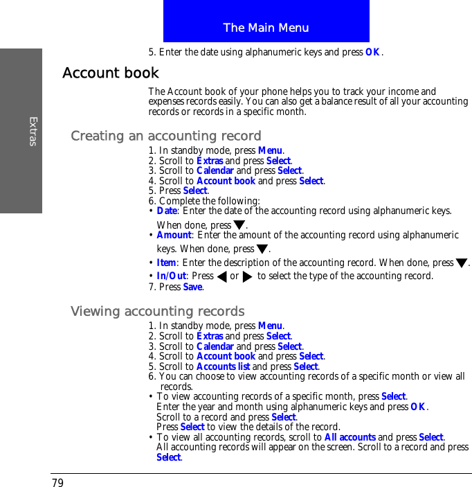 The Main MenuExtras795. Enter the date using alphanumeric keys and press OK.Account bookThe Account book of your phone helps you to track your income and expenses records easily. You can also get a balance result of all your accounting records or records in a specific month.Creating an accounting record1. In standby mode, press Menu.2. Scroll to Extras and press Select.3. Scroll to Calendar and press Select.4. Scroll to Account book and press Select.5. Press Select.6. Complete the following:&bull; Date: Enter the date of the accounting record using alphanumeric keys. When done, press .&bull; Amount: Enter the amount of the accounting record using alphanumeric keys. When done, press .&bull; Item: Enter the description of the accounting record. When done, press .&bull; In/Out: Press  or  to select the type of the accounting record.7. Press Save.Viewing accounting records1. In standby mode, press Menu.2. Scroll to Extras and press Select.3. Scroll to Calendar and press Select.4. Scroll to Account book and press Select.5. Scroll to Accounts list and press Select.6. You can choose to view accounting records of a specific month or view all records.&bull; To view accounting records of a specific month, press Select.Enter the year and month using alphanumeric keys and press OK.Scroll to a record and press Select.Press Select to view the details of the record.&bull; To view all accounting records, scroll to All accounts and press Select.All accounting records will appear on the screen. Scroll to a record and press Select.