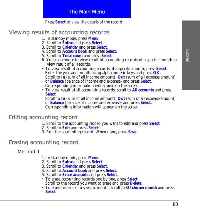 The Main MenuExtras80Press Select to view the details of the record.Viewing results of accounting records1. In standby mode, press Menu.2. Scroll to Extras and press Select.3. Scroll to Calendar and press Select.4. Scroll to Account book and press Select.5. Scroll to Total count and press Select.6. You can choose to view result of accounting records of a specific month or view result of all records.&bull; To view result of accounting records of a specific month, press Select.Enter the year and month using alphanumeric keys and press OK.Scroll to In (sum of all income amount), Out (sum of all expense amount) or Balance (balance of income and expense) and press Select.Corresponding information will appear on the screen.&bull; To view result of all accounting records, scroll to All accounts and press Select.Scroll to In (sum of all income amount), Out (sum of all expense amount) or Balance (balance of income and expense) and press Select.Corresponding information will appear on the screen.Editing accounting record1. Scroll to the accounting record you want to edit and press Select.2. Scroll to Edit and press Select.3. Edit the accounting record. When done, press Save.Erasing accounting recordMethod 1 1. In standby mode, press Menu.2. Scroll to Extras and press Select.3. Scroll to Calendar and press Select.4. Scroll to Account book and press Select.5. Scroll to Erase accounts and press Select.&bull; To erase accounting records one by one, press Select. Scroll to the record you want to erase and press Delete.&bull; To erase records of a specific month, scroll to Of chosen month and press Select. 