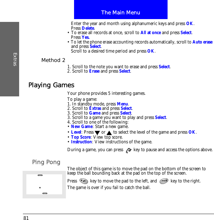 The Main MenuExtras81Enter the year and month using alphanumeric keys and press OK.Press Delete.&bull; To erase all records at once, scroll to All at once and press Select.Press Yes.&bull; To let the phone erase accounting records automatically, scroll to Auto erase and press Select.Scroll to a desired time period and press OK.Method 2 1. Scroll to the note you want to erase and press Select.2. Scroll to Erase and press Select.Playing GamesYour phone provides 5 interesting games.To play a game:1. In standby mode, press Menu.2. Scroll to Extras and press Select.3. Scroll to Game and press Select.3. Scroll to a game you want to play and press Select.4. Scroll to one of the following:&bull; New Game: Start a new game.&bull; Level: Press  or  to select the level of the game and press OK.&bull; Top Score: View top score.&bull; Instruction: View instructions of the game.During a game, you can press   key to pause and access the options above.Ping Pong The object of this game is to move the pad on the bottom of the screen to keep the ball bounding back at the pad on the top of the screen.Press   key to move the pad to the left, and   key to the right. The game is over if you fail to catch the ball.