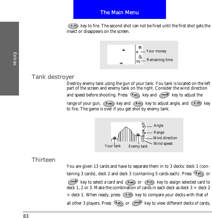 The Main MenuExtras83 key to fire. The second shot can not be fired until the first shot gets the insect or disappears on the screen.Tank destroyerDestroy enemy tank using the gun of your tank. You tank is located on the left part of the screen and enemy tank on the right. Consider the wind direction and speed before shooting. Press   key and   key to adjust the range of your gun,   key and   key to adjust angle, and   key to fire. The game is over if you get shot by enemy tank.Thirteen You are given 13 cards and have to separate them in to 3 decks: deck 1 (con-taining 3 cards), deck 2 and deck 3 (containing 5 cards each). Press   or  key to select a card and   or   key to assign selected card to deck 1, 2 or 3. Make the combination of cards in each deck as deck 3 > deck 2 > deck 1. When ready, press   key to compare your decks with that of all other 3 players. Press   or   key to view different decks of cards, Remaining timeYour moneyWind speedAngleYour tank Enemy tankRangeWind direction