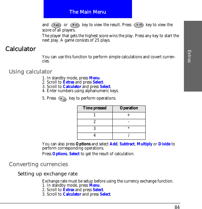 The Main MenuExtras84and   or   key to view the result. Press   key to view the score of all players.The player that gets the highest score wins the play. Press any key to start the next play. A game consists of 25 plays.Calculator You can use this function to perform simple calculations and covert curren-cies.Using calculator1. In standby mode, press Menu.2. Scroll to Extras and press Select.3. Scroll to Calculator and press Select.4. Enter numbers using alphanumeric keys.5. Press   key to perform operations.You can also press Options and select Add, Subtract, Multiply or Divide to perform corresponding operations.Press Options, Select to get the result of calculation.Converting currenciesSetting up exchange rateExchange rate must be setup before using the currency exchange function.1. In standby mode, press Menu.2. Scroll to Extras and press Select.3. Scroll to Calculator and press Select.Time pressed Operation1+2-3*4/