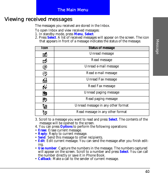 The Main MenuMessage40Viewing received messagesThe messages you received are stored in the Inbox.To open Inbox and view received messages:1. In standby mode, press Menu, Select.2. Press Select. A list of received messages will appear on the screen. The icon that appears in front of a message indicates the status of the message.3. Scroll to a message you want to read and press Select. The contents of the message will be opened to the screen. 4. You can press Options to perform the following operations:&bull; Erase: Erase current message.&bull; Reply: Reply to current message.&bull; Send: Send this message to other recipients.&bull; Edit: Edit current message. You can send the message after you finish edit-ing.&bull; Use number: Capture the numbers in the message. The numbers captured will appear on the screen. Scroll to a number and press Select. You can call the number directly or save it in Phone Book.&bull; Callback: Make a call to the sender of current message.Icon Status of messageUnread messageRead messageUnread e-mail messageRead e-mail messageUnread Fax messageRead Fax messageUnread paging messageRead paging messageUnread message in any other formatRead message in any other format