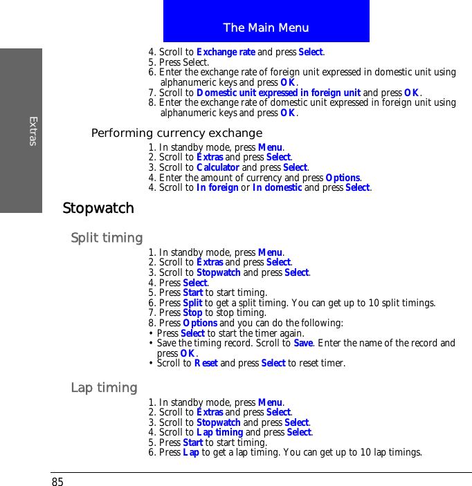 The Main MenuExtras854. Scroll to Exchange rate and press Select.5. Press Select.6. Enter the exchange rate of foreign unit expressed in domestic unit using alphanumeric keys and press OK.7. Scroll to Domestic unit expressed in foreign unit and press OK. 8. Enter the exchange rate of domestic unit expressed in foreign unit using alphanumeric keys and press OK.Performing currency exchange1. In standby mode, press Menu.2. Scroll to Extras and press Select.3. Scroll to Calculator and press Select.4. Enter the amount of currency and press Options.4. Scroll to In foreign or In domestic and press Select.StopwatchSplit timing 1. In standby mode, press Menu.2. Scroll to Extras and press Select.3. Scroll to Stopwatch and press Select.4. Press Select.5. Press Start to start timing.6. Press Split to get a split timing. You can get up to 10 split timings.7. Press Stop to stop timing.8. Press Options and you can do the following:&bull; Press Select to start the timer again.&bull; Save the timing record. Scroll to Save. Enter the name of the record and press OK. &bull; Scroll to Reset and press Select to reset timer.Lap timing 1. In standby mode, press Menu.2. Scroll to Extras and press Select.3. Scroll to Stopwatch and press Select.4. Scroll to Lap timing and press Select.5. Press Start to start timing.6. Press Lap to get a lap timing. You can get up to 10 lap timings.