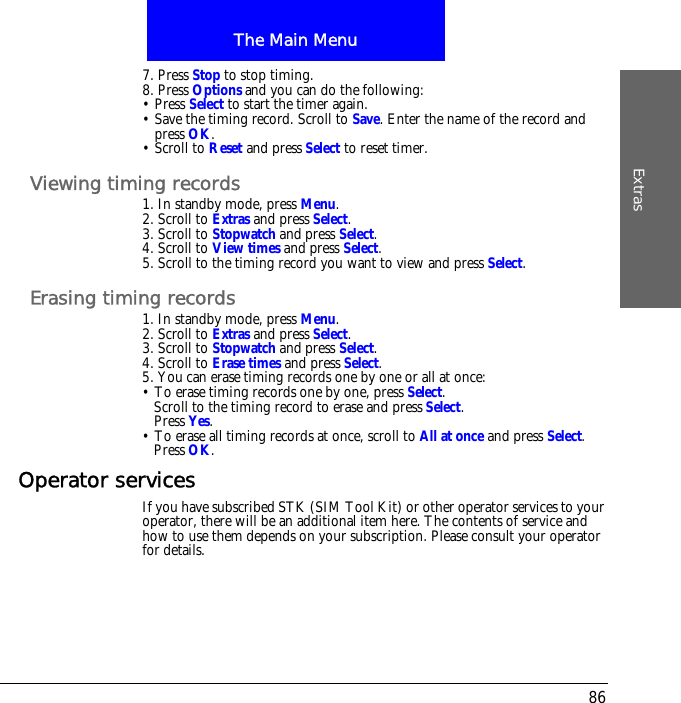 The Main MenuExtras867. Press Stop to stop timing.8. Press Options and you can do the following:&bull; Press Select to start the timer again.&bull; Save the timing record. Scroll to Save. Enter the name of the record and press OK.&bull; Scroll to Reset and press Select to reset timer.Viewing timing records1. In standby mode, press Menu.2. Scroll to Extras and press Select.3. Scroll to Stopwatch and press Select.4. Scroll to View times and press Select.5. Scroll to the timing record you want to view and press Select.Erasing timing records1. In standby mode, press Menu.2. Scroll to Extras and press Select.3. Scroll to Stopwatch and press Select.4. Scroll to Erase times and press Select.5. You can erase timing records one by one or all at once:&bull; To erase timing records one by one, press Select.Scroll to the timing record to erase and press Select.Press Yes.&bull; To erase all timing records at once, scroll to All at once and press Select.Press OK.Operator servicesIf you have subscribed STK (SIM Tool Kit) or other operator services to your operator, there will be an additional item here. The contents of service and how to use them depends on your subscription. Please consult your operator for details.