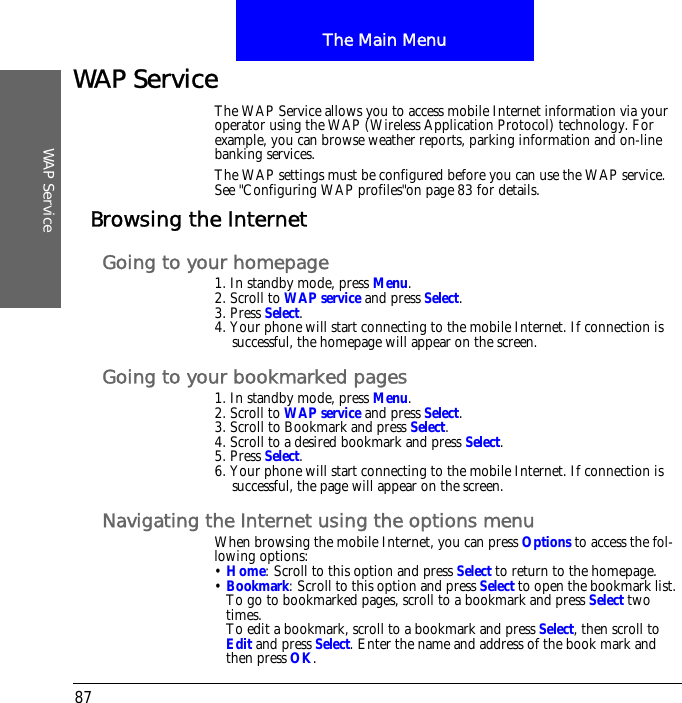 The Main MenuWAP Service87WAP ServiceThe WAP Service allows you to access mobile Internet information via your operator using the WAP (Wireless Application Protocol) technology. For example, you can browse weather reports, parking information and on-line banking services.The WAP settings must be configured before you can use the WAP service.See "Configuring WAP profiles"on page 83 for details.Browsing the InternetGoing to your homepage1. In standby mode, press Menu.2. Scroll to WAP service and press Select.3. Press Select.4. Your phone will start connecting to the mobile Internet. If connection is successful, the homepage will appear on the screen.Going to your bookmarked pages1. In standby mode, press Menu.2. Scroll to WAP service and press Select.3. Scroll to Bookmark and press Select.4. Scroll to a desired bookmark and press Select.5. Press Select.6. Your phone will start connecting to the mobile Internet. If connection is successful, the page will appear on the screen.Navigating the Internet using the options menuWhen browsing the mobile Internet, you can press Options to access the fol-lowing options:&bull; Home: Scroll to this option and press Select to return to the homepage.&bull; Bookmark: Scroll to this option and press Select to open the bookmark list. To go to bookmarked pages, scroll to a bookmark and press Select two times.To edit a bookmark, scroll to a bookmark and press Select, then scroll to Edit and press Select. Enter the name and address of the book mark and then press OK.