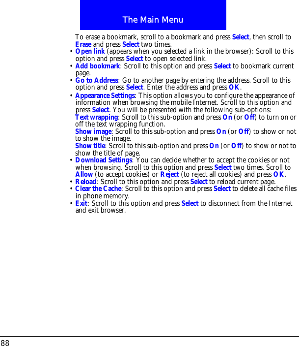 The Main Menu88To erase a bookmark, scroll to a bookmark and press Select, then scroll to Erase and press Select two times.&bull; Open link (appears when you selected a link in the browser): Scroll to this option and press Select to open selected link.&bull; Add bookmark: Scroll to this option and press Select to bookmark current page.&bull; Go to Address: Go to another page by entering the address. Scroll to this option and press Select. Enter the address and press OK.&bull; Appearance Settings: This option allows you to configure the appearance ofinformation when browsing the mobile Internet. Scroll to this option and press Select. You will be presented with the following sub-options:Text wrapping: Scroll to this sub-option and press On (or Off) to turn on or off the text wrapping function.Show image: Scroll to this sub-option and press On (or Off) to show or not to show the image.Show title: Scroll to this sub-option and press On (or Off) to show or not to show the title of page.&bull; Download Settings: You can decide whether to accept the cookies or not when browsing. Scroll to this option and press Select two times. Scroll to Allow (to accept cookies) or Reject (to reject all cookies) and press OK.&bull; Reload: Scroll to this option and press Select to reload current page.&bull; Clear the Cache: Scroll to this option and press Select to delete all cache files in phone memory.&bull; Exit: Scroll to this option and press Select to disconnect from the Internet and exit browser.