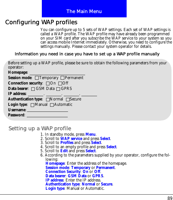 89The Main MenuConfiguring WAP profilesYou can configure up to 5 sets of WAP settings. Each set of WAP settings is called a WAP profile. The WAP profile may have already been programmed on your SIM card after you subscribe the WAP service to your system so you can access mobile Internet immediately. Otherwise, you need to configure the settings manually. Please contact your system operator for details.Setting up a WAP profile1. In standby mode, press Menu.2. Scroll to WAP service and press Select.3. Scroll to Profiles and press Select.4. Scroll to an empty profile and press Select.5. Scroll to Edit and press Select.6. According to the parameters supplied by your operator, configure the fol-lowing:Homepage: Enter the address of the homepage.Session mode: Temporary or Permanent.Connection Security: On or Off.Data bearer: GSM Data or GPRS.IP address: Enter the IP address.Authentication type: Normal or Secure.Login type: Manual or Automatic.Before setting up a WAP profile, please be sure to obtain the following parameters from your operator:Homepage: Session mode:      Temporary      PermanentConnection security:      On      OffData bearer:      GSM Data      GPRSIP address:               .               .               .Authentication type:      Normal      SecureLogin type:      Manual      AutomaticUsername:Password:Information you need in case you have to set up a WAP profile manually