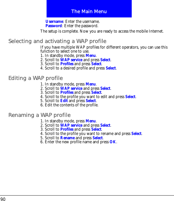 The Main Menu90Username: Enter the username.Password: Enter the password.The setup is complete. Now you are ready to access the mobile Internet.Selecting and activating a WAP profileIf you have multiple WAP profiles for different operators, you can use this function to select one to use.1. In standby mode, press Menu.2. Scroll to WAP service and press Select.3. Scroll to Profiles and press Select.4. Scroll to a desired profile and press Select.Editing a WAP profile1. In standby mode, press Menu.2. Scroll to WAP service and press Select.3. Scroll to Profiles and press Select.4. Scroll to the profile you want to edit and press Select.5. Scroll to Edit and press Select.6. Edit the contents of the profile.Renaming a WAP profile1. In standby mode, press Menu.2. Scroll to WAP service and press Select.3. Scroll to Profiles and press Select.4. Scroll to the profile you want to rename and press Select.5. Scroll to Rename and press Select.6. Enter the new profile name and press OK.