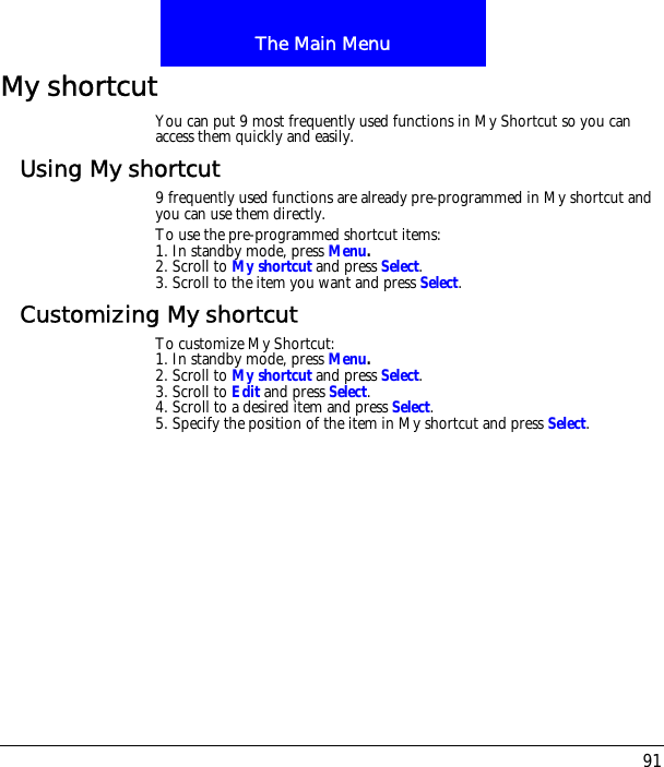 91The Main MenuMy shortcutYou can put 9 most frequently used functions in My Shortcut so you can access them quickly and easily.Using My shortcut9 frequently used functions are already pre-programmed in My shortcut and you can use them directly.To use the pre-programmed shortcut items:1. In standby mode, press Menu.2. Scroll to My shortcut and press Select.3. Scroll to the item you want and press Select.Customizing My shortcutTo customize My Shortcut:1. In standby mode, press Menu.2. Scroll to My shortcut and press Select.3. Scroll to Edit and press Select.4. Scroll to a desired item and press Select.5. Specify the position of the item in My shortcut and press Select.