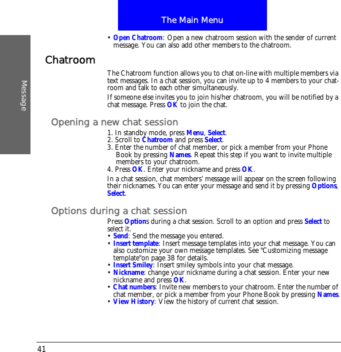 The Main MenuMessage41&bull; Open Chatroom: Open a new chatroom session with the sender of current message. You can also add other members to the chatroom.Chatroom The Chatroom function allows you to chat on-line with multiple members via text messages. In a chat session, you can invite up to 4 members to your chat-room and talk to each other simultaneously.If someone else invites you to join his/her chatroom, you will be notified by a chat message. Press OK to join the chat.Opening a new chat session1. In standby mode, press Menu, Select.2. Scroll to Chatroom and press Select.3. Enter the number of chat member, or pick a member from your Phone Book by pressing Names. Repeat this step if you want to invite multiple members to your chatroom.4. Press OK. Enter your nickname and press OK.In a chat session, chat members&rsquo; message will appear on the screen following their nicknames. You can enter your message and send it by pressing Options, Select.Options during a chat sessionPress Options during a chat session. Scroll to an option and press Select to select it.&bull; Send: Send the message you entered.&bull; Insert template: Insert message templates into your chat message. You can also customize your own message templates. See "Customizing message template"on page 38 for details.&bull; Insert Smiley: Insert smiley symbols into your chat message.&bull; Nickname: change your nickname during a chat session. Enter your new nickname and press OK.&bull; Chat numbers: Invite new members to your chatroom. Enter the number of chat member, or pick a member from your Phone Book by pressing Names.&bull; View History: View the history of current chat session.