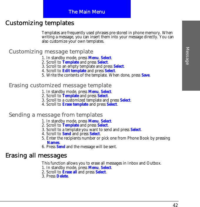 The Main MenuMessage42Customizing templatesTemplates are frequently used phrases pre-stored in phone memory. When writing a message, you can insert them into your message directly. You can also customize your own templates.Customizing message template1. In standby mode, press Menu, Select.2. Scroll to Template and press Select.3. Scroll to an empty template and press Select.4. Scroll to Edit template and press Select.5. Write the contents of the template. When done, press Save.Erasing customized message template1. In standby mode, press Menu, Select.2. Scroll to Template and press Select.3. Scroll to a customized template and press Select.4. Scroll to Erase template and press Select.Sending a message from templates1. In standby mode, press Menu, Select.2. Scroll to Template and press Select.3. Scroll to a template you want to send and press Select.4. Scroll to Send and press Select.5. Enter the recipients number or pick one from Phone Book by pressing Names.6. Press Send and the message will be sent.Erasing all messagesThis function allows you to erase all messages in Inbox and Outbox.1. In standby mode, press Menu, Select.2. Scroll to Erase all and press Select.3. Press Delete.