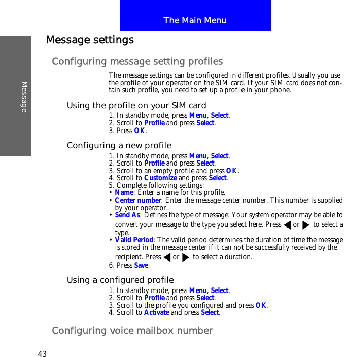 The Main MenuMessage43Message settingsConfiguring message setting profilesThe message settings can be configured in different profiles. Usually you use the profile of your operator on the SIM card. If your SIM card does not con-tain such profile, you need to set up a profile in your phone.Using the profile on your SIM card1. In standby mode, press Menu, Select.2. Scroll to Profile and press Select.3. Press OK.Configuring a new profile1. In standby mode, press Menu, Select.2. Scroll to Profile and press Select.3. Scroll to an empty profile and press OK.4. Scroll to Customize and press Select.5. Complete following settings:&bull; Name: Enter a name for this profile.&bull; Center number: Enter the message center number. This number is supplied by your operator.&bull; Send As: Defines the type of message. Your system operator may be able to convert your message to the type you select here. Press or  to select a type.&bull; Valid Period: The valid period determines the duration of time the message is stored in the message center if it can not be successfully received by the recipient. Press or  to select a duration.6. Press Save.Using a configured profile1. In standby mode, press Menu, Select.2. Scroll to Profile and press Select.3. Scroll to the profile you configured and press OK.4. Scroll to Activate and press Select.Configuring voice mailbox number