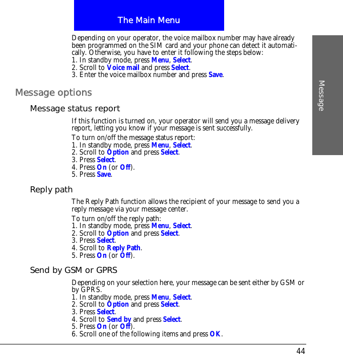 The Main MenuMessage44Depending on your operator, the voice mailbox number may have already been programmed on the SIM card and your phone can detect it automati-cally. Otherwise, you have to enter it following the steps below:1. In standby mode, press Menu, Select.2. Scroll to Voice mail and press Select.3. Enter the voice mailbox number and press Save.Message optionsMessage status reportIf this function is turned on, your operator will send you a message delivery report, letting you know if your message is sent successfully.To turn on/off the message status report:1. In standby mode, press Menu, Select.2. Scroll to Option and press Select.3. Press Select.4. Press On (or Off).5. Press Save.Reply pathThe Reply Path function allows the recipient of your message to send you a reply message via your message center.To turn on/off the reply path:1. In standby mode, press Menu, Select.2. Scroll to Option and press Select.3. Press Select.4. Scroll to Reply Path.5. Press On (or Off).Send by GSM or GPRSDepending on your selection here, your message can be sent either by GSM or by GPRS.1. In standby mode, press Menu, Select.2. Scroll to Option and press Select.3. Press Select.4. Scroll to Send by and press Select.5. Press On (or Off).6. Scroll one of the following items and press OK.