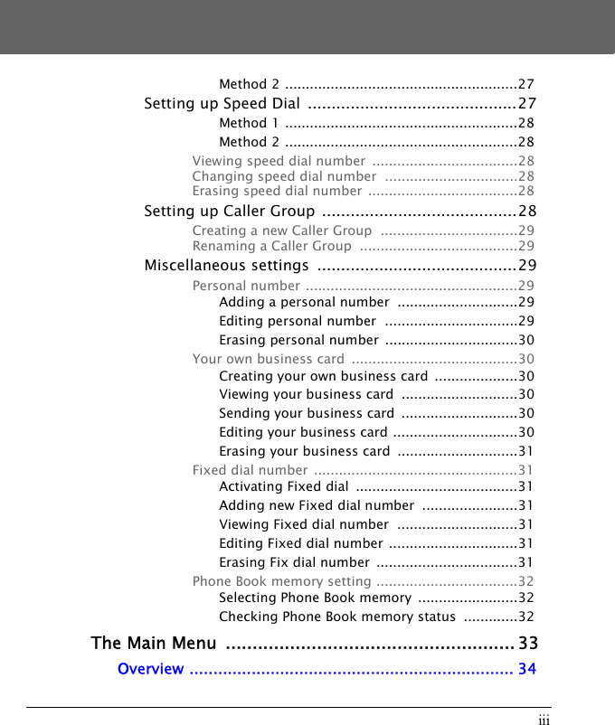 iiiMethod 2 ........................................................27Setting up Speed Dial  ............................................27Method 1 ........................................................28Method 2 ........................................................28Viewing speed dial number  ...................................28Changing speed dial number  ................................28Erasing speed dial number  ....................................28Setting up Caller Group  .........................................28Creating a new Caller Group  .................................29Renaming a Caller Group  ......................................29Miscellaneous settings  ..........................................29Personal number ...................................................29Adding a personal number  .............................29Editing personal number  ................................29Erasing personal number  ................................30Your own business card  ........................................30Creating your own business card  ....................30Viewing your business card  ............................30Sending your business card  ............................30Editing your business card ..............................30Erasing your business card  .............................31Fixed dial number  .................................................31Activating Fixed dial  .......................................31Adding new Fixed dial number  .......................31Viewing Fixed dial number  .............................31Editing Fixed dial number  ...............................31Erasing Fix dial number  ..................................31Phone Book memory setting ..................................32Selecting Phone Book memory  ........................32Checking Phone Book memory status  .............32The Main Menu  ...................................................... 33Overview .................................................................... 34