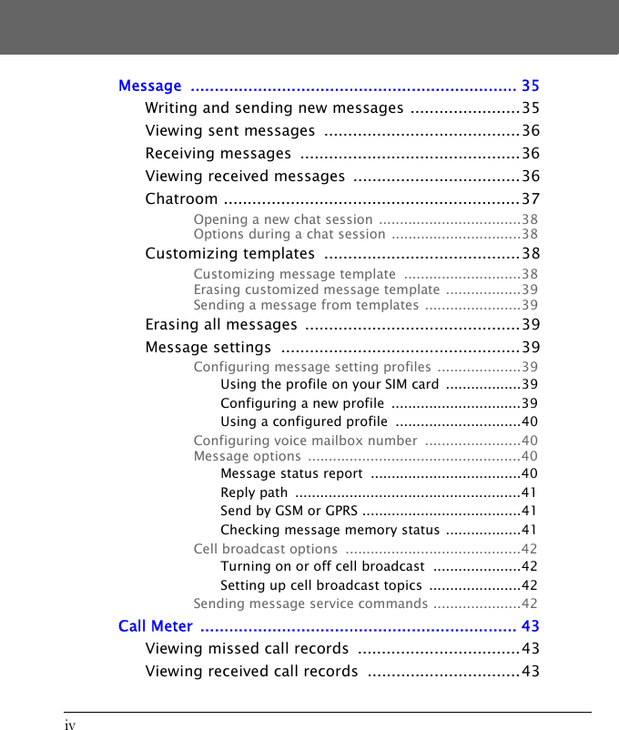 ivMessage .................................................................... 35Writing and sending new messages .......................35Viewing sent messages  .........................................36Receiving messages  ..............................................36Viewing received messages  ...................................36Chatroom ..............................................................37Opening a new chat session ..................................38Options during a chat session  ...............................38Customizing templates  .........................................38Customizing message template  ............................38Erasing customized message template ..................39Sending a message from templates .......................39Erasing all messages  .............................................39Message settings  ..................................................39Configuring message setting profiles ....................39Using the profile on your SIM card  ..................39Configuring a new profile  ...............................39Using a configured profile  ..............................40Configuring voice mailbox number  .......................40Message options  ...................................................40Message status report  ....................................40Reply path  ......................................................41Send by GSM or GPRS ......................................41Checking message memory status ..................41Cell broadcast options  ..........................................42Turning on or off cell broadcast  .....................42Setting up cell broadcast topics  ......................42Sending message service commands .....................42Call Meter  .................................................................. 43Viewing missed call records  ..................................43Viewing received call records  ................................43