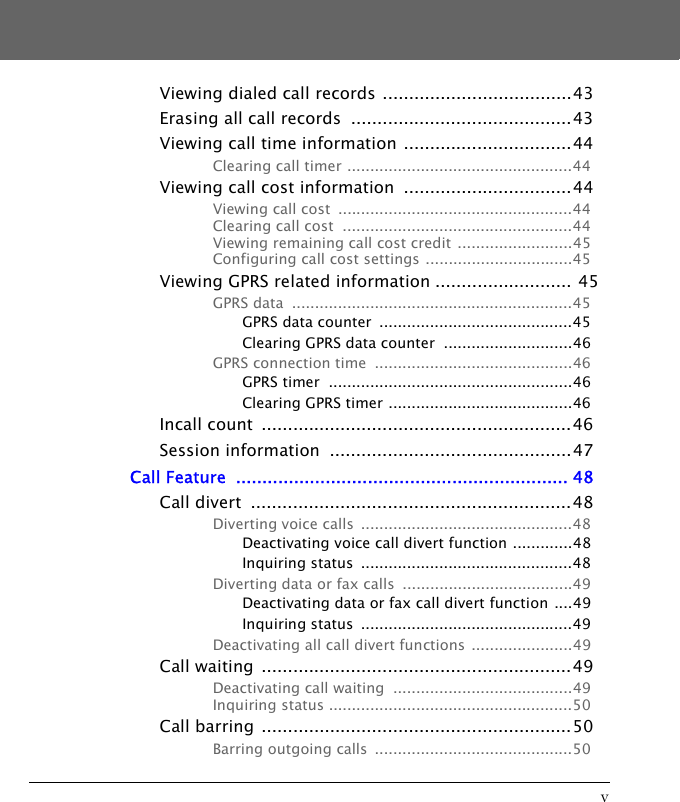 vViewing dialed call records ....................................43Erasing all call records  ..........................................43Viewing call time information ................................44Clearing call timer .................................................44Viewing call cost information  ................................44Viewing call cost  ...................................................44Clearing call cost  ..................................................44Viewing remaining call cost credit  .........................45Configuring call cost settings ................................45Viewing GPRS related information .......................... 45GPRS data  .............................................................45GPRS data counter  ..........................................45Clearing GPRS data counter  ............................46GPRS connection time  ...........................................46GPRS timer  .....................................................46Clearing GPRS timer ........................................46Incall count  ...........................................................46Session information  ..............................................47Call Feature  ............................................................... 48Call divert  .............................................................48Diverting voice calls  ..............................................48Deactivating voice call divert function .............48Inquiring status  ..............................................48Diverting data or fax calls  .....................................49Deactivating data or fax call divert function ....49Inquiring status  ..............................................49Deactivating all call divert functions ......................49Call waiting  ...........................................................49Deactivating call waiting  .......................................49Inquiring status .....................................................50Call barring  ...........................................................50Barring outgoing calls  ...........................................50