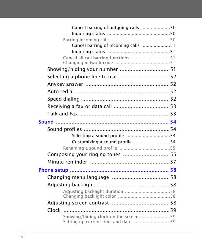 viCancel barring of outgoing calls  .....................50Inquiring status  ..............................................50Barring incoming calls ...........................................50Cancel barring of incoming calls .....................51Inquiring status  ..............................................51Cancel all call barring functions  ............................51Changing network code  ........................................51Showing/hiding your number ................................51Selecting a phone line to use .................................52Anykey answer  ......................................................52Auto redial  ............................................................52Speed dialing  ........................................................52Receiving a fax or data call ....................................53Talk and Fax  .........................................................53Sound ........................................................................ 54Sound profiles .......................................................54Selecting a sound profile  ................................54Customizing a sound profile ...........................54Renaming a sound profile  .....................................55Composing your ringing tones  ..............................55Minute reminder  ...................................................57Phone setup ............................................................... 58Changing menu language  .....................................58Adjusting backlight  ...............................................58Adjusting backlight duration  .................................58Changing backlight color  ......................................58Adjusting screen contrast  .....................................58Clock ....................................................................59Showing/hiding clock on the screen ......................59Setting up current time and date ...........................59