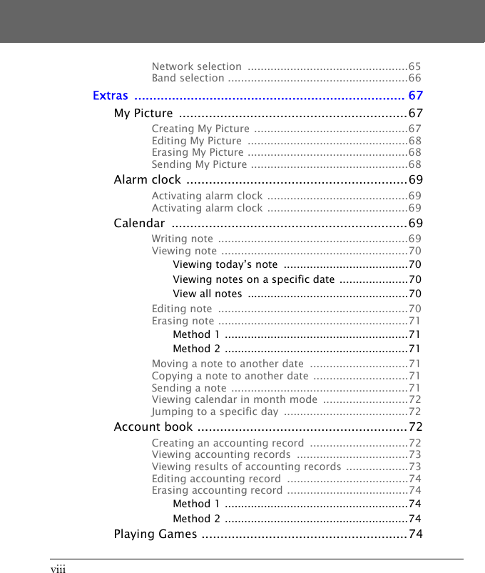 viiiNetwork selection  .................................................65Band selection .......................................................66Extras ........................................................................ 67My Picture  .............................................................67Creating My Picture  ...............................................67Editing My Picture  .................................................68Erasing My Picture .................................................68Sending My Picture ................................................68Alarm clock ...........................................................69Activating alarm clock ...........................................69Activating alarm clock ...........................................69Calendar ...............................................................69Writing note  ..........................................................69Viewing note .........................................................70Viewing today&rsquo;s note  ......................................70Viewing notes on a specific date  .....................70View all notes  .................................................70Editing note  ..........................................................70Erasing note ..........................................................71Method 1 ........................................................71Method 2 ........................................................71Moving a note to another date  ..............................71Copying a note to another date .............................71Sending a note  ......................................................71Viewing calendar in month mode  ..........................72Jumping to a specific day  ......................................72Account book ........................................................72Creating an accounting record  ..............................72Viewing accounting records  ..................................73Viewing results of accounting records ...................73Editing accounting record  .....................................74Erasing accounting record .....................................74Method 1 ........................................................74Method 2 ........................................................74Playing Games .......................................................74