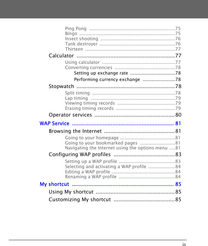 ixPing Pong  .............................................................75Bingo ....................................................................75Insect shooting  .....................................................76Tank destroyer ......................................................76Thirteen ................................................................77Calculator .............................................................77Using calculator  ....................................................77Converting currencies  ...........................................78Setting up exchange rate  ................................78Performing currency exchange  .......................78Stopwatch .............................................................78Split timing  ...........................................................78Lap timing  ............................................................79Viewing timing records  .........................................79Erasing timing records  ..........................................79Operator services  ..................................................80WAP Service  ............................................................... 81Browsing the Internet  ............................................81Going to your homepage .......................................81Going to your bookmarked pages  .........................81Navigating the Internet using the options menu ....81Configuring WAP profiles  ......................................83Setting up a WAP profile ........................................83Selecting and activating a WAP profile  ...................84Editing a WAP profile .............................................84Renaming a WAP profile  ........................................84My shortcut  ............................................................... 85Using My shortcut  .................................................85Customizing My shortcut  ......................................85