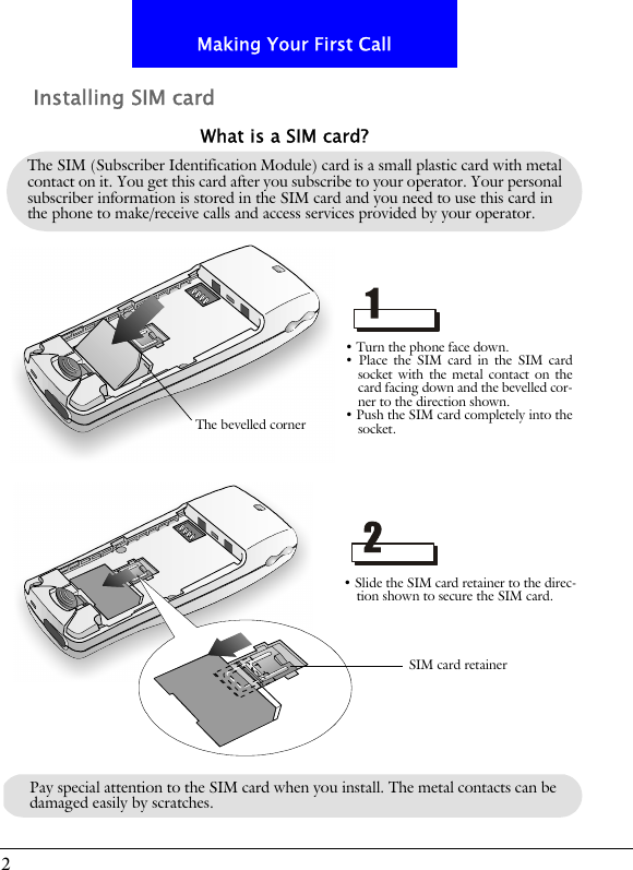 2Making Your First CallInstalling SIM cardThe SIM (Subscriber Identification Module) card is a small plastic card with metal contact on it. You get this card after you subscribe to your operator. Your personal subscriber information is stored in the SIM card and you need to use this card in the phone to make/receive calls and access services provided by your operator.What is a SIM card?&bull; Turn the phone face down.&bull; Place the SIM card in the SIM cardsocket with the metal contact on thecard facing down and the bevelled cor-ner to the direction shown.&bull; Push the SIM card completely into thesocket.&bull; Slide the SIM card retainer to the direc-tion shown to secure the SIM card.The bevelled cornerSIM card retainerPay special attention to the SIM card when you install. The metal contacts can be damaged easily by scratches.