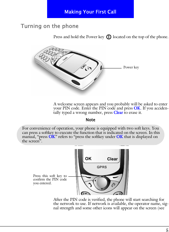 5Making Your First CallTurning on the phonePress and hold the Power key located on the top of the phone.A welcome screen appears and you probably will be asked to enter your PIN code. Enter the PIN code and press OK. If you acciden-tally typed a wrong number, press Clear to erase it.After the PIN code is verified, the phone will start searching for the network to use. If network is available, the operator name, sig-nal strength and some other icons will appear on the screen (see Power keyFor convenience of operation, your phone is equipped with two soft keys. You can press a softkey to execute the function that is indicated on the screen. In this manual, &ldquo;press OK&rdquo; refers to &ldquo;press the softkey under OK that is displayed on the screen&rdquo;.NoteOKPress this soft key toconfirm the PIN codeyou entered.Clear