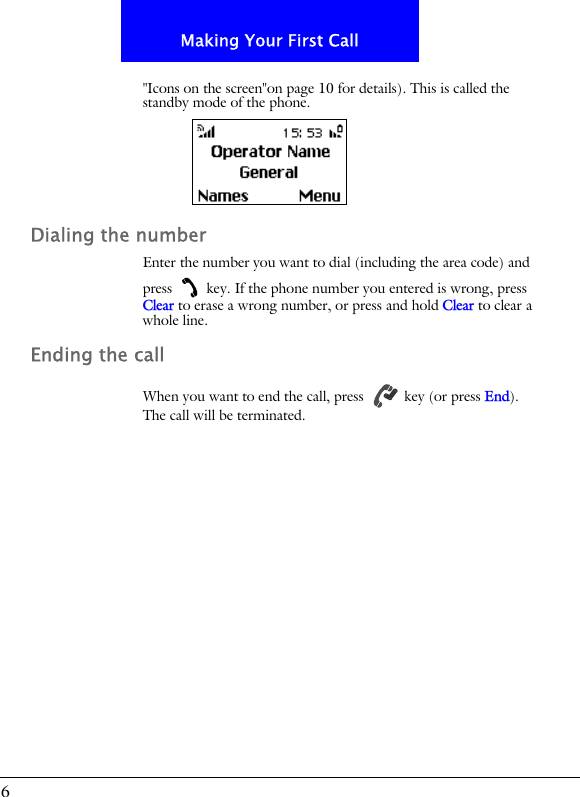 6Making Your First Call"Icons on the screen"on page 10 for details). This is called the standby mode of the phone.Dialing the numberEnter the number you want to dial (including the area code) and press   key. If the phone number you entered is wrong, press Clear to erase a wrong number, or press and hold Clear to clear a whole line.Ending the callWhen you want to end the call, press   key (or press End). The call will be terminated.