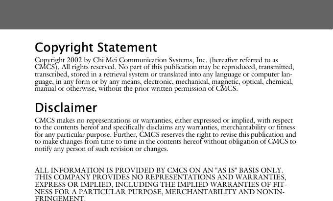 Copyright StatementCopyright 2002 by Chi Mei Communication Systems, Inc. (hereafter referred to as CMCS). All rights reserved. No part of this publication may be reproduced, transmitted, transcribed, stored in a retrieval system or translated into any language or computer lan-guage, in any form or by any means, electronic, mechanical, magnetic, optical, chemical, manual or otherwise, without the prior written permission of CMCS.DisclaimerCMCS makes no representations or warranties, either expressed or implied, with respect to the contents hereof and specifically disclaims any warranties, merchantability or fitness for any particular purpose. Further, CMCS reserves the right to revise this publication and to make changes from time to time in the contents hereof without obligation of CMCS to notify any person of such revision or changes.ALL INFORMATION IS PROVIDED BY CMCS ON AN "AS IS" BASIS ONLY. THIS COMPANY PROVIDES NO REPRESENTATIONS AND WARRANTIES, EXPRESS OR IMPLIED, INCLUDING THE IMPLIED WARRANTIES OF FIT-NESS FOR A PARTICULAR PURPOSE, MERCHANTABILITY AND NONIN-FRINGEMENT.