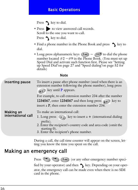 16Basic OperationsPress key to dial.&bull; Press   to view answered call records.Scroll to the one you want to call.Press key to dial.&bull; Find a phone number in the Phone Book and press  key to dial.&bull; Long press alphanumeric keys  ~ to dial the phone number located #2 ~#9 in the Phone Book. (You must set up Speed Dial and activate such function first. Please see "Setting up Speed Dial"on page 27 and "Speed dialing"on page 52 for details)During a call, the call time counter will appear on the screen, let-ting you know the time you spent on the call.Making an emergency callPress   (or any other emergency number speci-fied by your operator) and then key. Depending on your oper-ator, the emergency call can be made even when there is no SIM card in the phone.Inserting pause To insert a pause after phone number (used when there is an extension number following the phone number), long press  key until P appears. For example, to call extension number 234 after the number 1234567, enter 1234567 and then long press  key to insert a P, then enter the extension number 234.Making an international call To make an international call:1. Long press   key to insert a + (international dialing prefix).2. Enter the recipient&rsquo;s country code and area code (omit the starting 0).3. Enter the recipient&rsquo;s phone number.Note