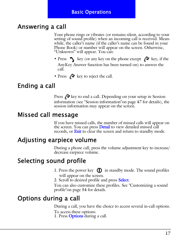 17Basic OperationsAnswering a callYour phone rings or vibrates (or remains silent, according to your setting of sound profile) when an incoming call is received. Mean-while, the caller&rsquo;s name (if the caller&rsquo;s name can be found in your Phone Book) or number will appear on the screen. Otherwise, &ldquo;Unknown&rdquo; will appear. You can:&bull; Press   key (or any key on the phone except   key, if the AnyKey Answer function has been turned on) to answer the call.&bull; Press   key to reject the call.Ending a callPress key to end a call. Depending on your setup in Session information (see "Session information"on page 47 for details), the session information may appear on the screen.Missed call messageIf you have missed calls, the number of missed calls will appear on the screen. You can press Detail to view detailed missed call records, or Exit to clear the screen and return to standby mode.Adjusting earpiece volumeDuring a phone call, press the volume adjustment key to increase/decrease earpiece volume.Selecting sound profile1. Press the power key   in standby mode. The sound profiles will appear on the screen.2. Scroll to desired profile and press Select.You can also customize these profiles. See "Customizing a sound profile"on page 54 for details.Options during a callDuring a call, you have the choice to access several in-call options.To access these options:1. Press Options during a call. 