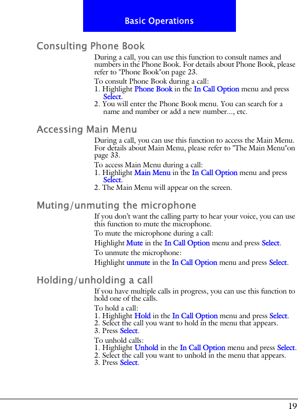 19Basic OperationsConsulting Phone BookDuring a call, you can use this function to consult names and numbers in the Phone Book. For details about Phone Book, please refer to "Phone Book"on page 23.To consult Phone Book during a call:1. Highlight Phone Book in the In Call Option menu and press Select.2. You will enter the Phone Book menu. You can search for a name and number or add a new number..., etc.Accessing Main MenuDuring a call, you can use this function to access the Main Menu. For details about Main Menu, please refer to "The Main Menu"on page 33.To access Main Menu during a call:1. Highlight Main Menu in the In Call Option menu and press Select.2. The Main Menu will appear on the screen.Muting/unmuting the microphoneIf you don&rsquo;t want the calling party to hear your voice, you can use this function to mute the microphone.To mute the microphone during a call:Highlight Mute in the In Call Option menu and press Select.To unmute the microphone:Highlight unmute in the In Call Option menu and press Select.Holding/unholding a callIf you have multiple calls in progress, you can use this function to hold one of the calls.To hold a call:1. Highlight Hold in the In Call Option menu and press Select.2. Select the call you want to hold in the menu that appears.3. Press Select.To unhold calls:1. Highlight Unhold in the In Call Option menu and press Select.2. Select the call you want to unhold in the menu that appears.3. Press Select.