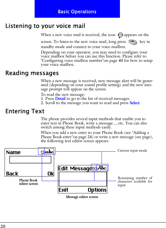 20Basic OperationsListening to your voice mailWhen a new voice mail is received, the icon  appears on the screen. To listen to the new voice mail, long press   key in standby mode and connect to your voice mailbox.Depending on your operator, you may need to configure your voice mailbox before you can use this function. Please refer to "Configuring voice mailbox number"on page 40 for how to setup your voice mailbox.Reading messagesWhen a new message is received, new message alert will be gener-ated (depending on your sound profile setting) and the new mes-sage prompt will appear on the screen.To read the new message:1. Press Detail to go to the list of received messages.2. Scroll to the message you want to read and press Select.Entering TextThe phone provides several input methods that enable you to enter text in Phone Book, write a message..., etc. You can also switch among these input methods easily.When you add a new entry to your Phone Book (see "Adding a Phone Book entry"on page 24) or write a new message (see page), the following text editor screen appears:Phone Book editor screenMessage editor screenRemaining number ofcharacters available forinputCurrent input mode