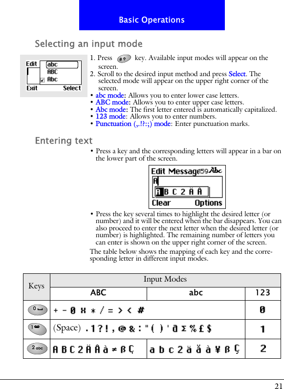 21Basic OperationsSelecting an input mode1. Press   key. Available input modes will appear on the screen.2. Scroll to the desired input method and press Select. The selected mode will appear on the upper right corner of the screen.&bull; abc mode: Allows you to enter lower case letters.&bull; ABC mode: Allows you to enter upper case letters.&bull; Abc mode: The first letter entered is automatically capitalized.&bull; 123 mode: Allows you to enter numbers.&bull; Punctuation (,.!?:;) mode: Enter punctuation marks.Entering text&bull; Press a key and the corresponding letters will appear in a bar on the lower part of the screen.&bull; Press the key several times to highlight the desired letter (or number) and it will be entered when the bar disappears. You can also proceed to enter the next letter when the desired letter (or number) is highlighted. The remaining number of letters you can enter is shown on the upper right corner of the screen.The table below shows the mapping of each key and the corre-sponding letter in different input modes.Keys Input ModesABC abc 123(Space)