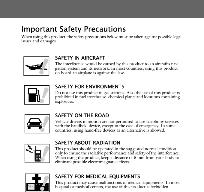 Important Safety PrecautionsWhen using this product, the safety precautions below must be taken against possible legal issues and damages.SAFETY IN AIRCRAFTThe interference would be caused by this product to an aircraft's navi-gation system and its network. In most countries, using this product on board an airplane is against the law.SAFETY FOR ENVIRONMENTSDo not use this product in gas stations. Also the use of this product is prohibited in fuel storehouse, chemical plants and locations containing explosives.SAFETY ON THE ROADVehicle drivers in motion are not permitted to use telephony services with the handheld device, except in the case of emergency. In some countries, using hand-free devices as an alternative is allowed.SAFETY ABOUT RADIATIONThis product should be operated in the suggested normal condition only to ensure the radiative performance and safety of the interference. When using the product, keep a distance of 5 mm from your body to eliminate possible electromagnatic effects.SAFETY FOR MEDICAL EQUIPMENTSThis product may cause malfunctions of medical equipments. In most hospital or medical centers, the use of this product is forbidden.