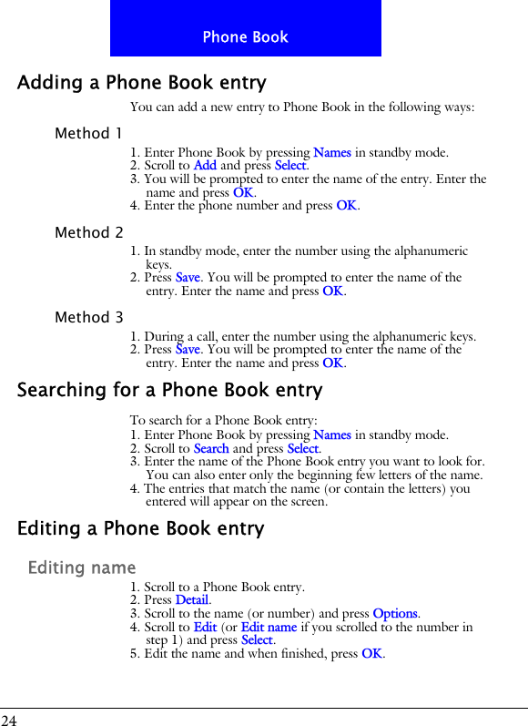 24Phone BookAdding a Phone Book entryYou can add a new entry to Phone Book in the following ways:Method 11. Enter Phone Book by pressing Names in standby mode.2. Scroll to Add and press Select.3. You will be prompted to enter the name of the entry. Enter the name and press OK.4. Enter the phone number and press OK.Method 21. In standby mode, enter the number using the alphanumeric keys.2. Press Save. You will be prompted to enter the name of the entry. Enter the name and press OK.Method 31. During a call, enter the number using the alphanumeric keys.2. Press Save. You will be prompted to enter the name of the entry. Enter the name and press OK.Searching for a Phone Book entryTo search for a Phone Book entry:1. Enter Phone Book by pressing Names in standby mode.2. Scroll to Search and press Select.3. Enter the name of the Phone Book entry you want to look for. You can also enter only the beginning few letters of the name.4. The entries that match the name (or contain the letters) you entered will appear on the screen.Editing a Phone Book entryEditing name1. Scroll to a Phone Book entry.2. Press Detail.3. Scroll to the name (or number) and press Options.4. Scroll to Edit (or Edit name if you scrolled to the number in step 1) and press Select.5. Edit the name and when finished, press OK.