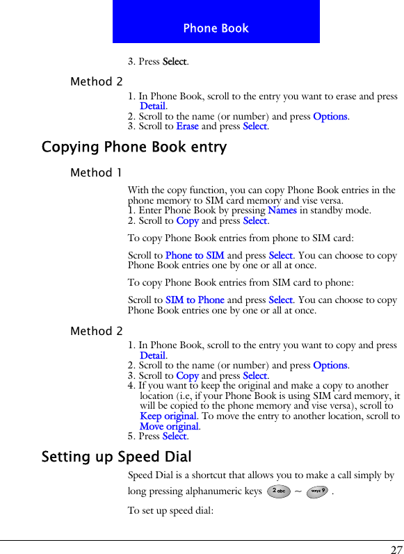 27Phone Book3. Press Select.Method 21. In Phone Book, scroll to the entry you want to erase and press Detail.2. Scroll to the name (or number) and press Options.3. Scroll to Erase and press Select.Copying Phone Book entryMethod 1With the copy function, you can copy Phone Book entries in the phone memory to SIM card memory and vise versa.1. Enter Phone Book by pressing Names in standby mode.2. Scroll to Copy and press Select.To copy Phone Book entries from phone to SIM card:Scroll to Phone to SIM and press Select. You can choose to copy Phone Book entries one by one or all at once.To copy Phone Book entries from SIM card to phone:Scroll to SIM to Phone and press Select. You can choose to copy Phone Book entries one by one or all at once.Method 21. In Phone Book, scroll to the entry you want to copy and press Detail.2. Scroll to the name (or number) and press Options.3. Scroll to Copy and press Select.4. If you want to keep the original and make a copy to another location (i.e, if your Phone Book is using SIM card memory, it will be copied to the phone memory and vise versa), scroll to Keep original. To move the entry to another location, scroll to Move original.5. Press Select.Setting up Speed DialSpeed Dial is a shortcut that allows you to make a call simply by long pressing alphanumeric keys  ~ .To set up speed dial: