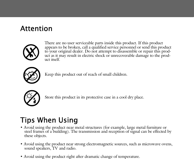 AttentionTips When Using&bull; Avoid using the product near metal structures (for example, large metal furniture or steel frames of a building). The transmission and reception of signal can be effected by these objects.&bull; Avoid using the product near strong electromagnetic sources, such as microwave ovens, sound speakers, TV and radio.&bull; Avoid using the product right after dramatic change of temperature.There are no user serviceable parts inside this product. If this product appears to be broken, call a qualified service personnel or send this product to your original dealer. Do not attempt to disassemble or repair this prod-uct as it may result in electric shock or unrecoverable damage to the prod-uct itself.Keep this product out of reach of small children.Store this product in its protective case in a cool dry place.