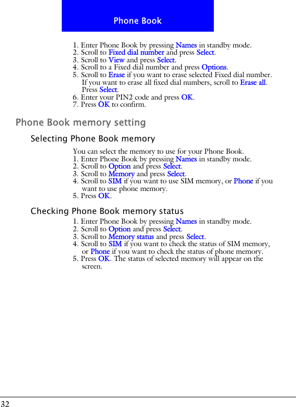 32Phone Book1. Enter Phone Book by pressing Names in standby mode.2. Scroll to Fixed dial number and press Select.3. Scroll to View and press Select. 4. Scroll to a Fixed dial number and press Options.5. Scroll to Erase if you want to erase selected Fixed dial number. If you want to erase all fixed dial numbers, scroll to Erase all. Press Select.6. Enter your PIN2 code and press OK.7. Press OK to confirm.Phone Book memory settingSelecting Phone Book memoryYou can select the memory to use for your Phone Book.1. Enter Phone Book by pressing Names in standby mode.2. Scroll to Option and press Select.3. Scroll to Memory and press Select. 4. Scroll to SIM if you want to use SIM memory, or Phone if you want to use phone memory.5. Press OK.Checking Phone Book memory status1. Enter Phone Book by pressing Names in standby mode.2. Scroll to Option and press Select.3. Scroll to Memory status and press Select. 4. Scroll to SIM if you want to check the status of SIM memory, or Phone if you want to check the status of phone memory.5. Press OK. The status of selected memory will appear on the screen.
