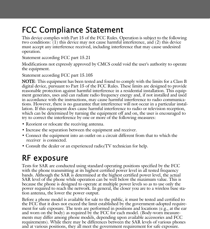 FCC Compliance StatementThis device complies with Part 15 of the FCC Rules. Operation is subject to the following two conditions: (1) this device may not cause harmful interference, and (2) this device must accept any interference received, including interference that may cause undesired operation.Statement according FCC part 15.21Modifications not expressly approved by CMCS could void the user's authority to operate the equipment.Statement according FCC part 15.105NOTE: This equipment has been tested and found to comply with the limits for a Class B digital device, pursuant to Part 15 of the FCC Rules. These limits are designed to provide reasonable protection against harmful interference in a residential installation. This equip-ment generates, uses and can radiate radio frequency energy and, if not installed and used in accordance with the instructions, may cause harmful interference to radio communica-tions. However, there is no guarantee that interference will not occur in a particular instal-lation. If this equipment does cause harmful interference to radio or television reception, which can be determined by turning the equipment off and on, the user is encouraged to try to correct the interference by one or more of the following measures:&bull; Reorient or relocate the receiving antenna.&bull; Increase the separation between the equipment and receiver.&bull; Connect the equipment into an outlet on a circuit different from that to which the receiver  is connected.&bull; Consult the dealer or an experienced radio/TV technician for help.RF exposure Tests for SAR are conducted using standard operating positions specified by the FCC with the phone transmitting at its highest certified power level in all tested frequency bands. Although the SAR is determined at the highest certified power level, the actual SAR level of the phone while operation can be well below the maximum value. This is because the phone is designed to operate at multiple power levels so as to use only the power required to reach the network. In general, the closer you are to a wireless base sta-tion antenna, the lower the power output. Before a phone model is available for sale to the public, it must be tested and certified to the FCC that it does not exceed the limit established by the government-adopted require-ment for safe exposure. The tests are performed in positions and locations (e.g., at the ear and worn on the body) as required by the FCC for each model. (Body-worn measure-ments may differ among phone models, depending upon available accessories and FCC requirements). While there may be differences between the SAR levels of various phones and at various positions, they all meet the government requirement for safe exposure. 