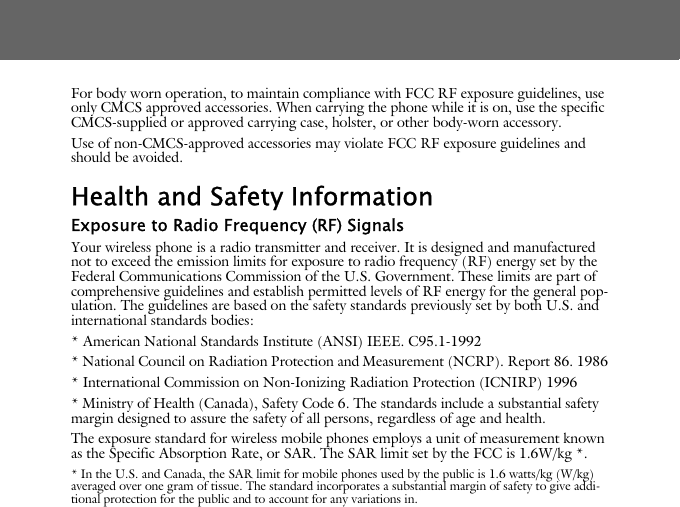 For body worn operation, to maintain compliance with FCC RF exposure guidelines, use only CMCS approved accessories. When carrying the phone while it is on, use the specific CMCS-supplied or approved carrying case, holster, or other body-worn accessory.Use of non-CMCS-approved accessories may violate FCC RF exposure guidelines and should be avoided.Health and Safety InformationExposure to Radio Frequency (RF) SignalsYour wireless phone is a radio transmitter and receiver. It is designed and manufactured not to exceed the emission limits for exposure to radio frequency (RF) energy set by the Federal Communications Commission of the U.S. Government. These limits are part of comprehensive guidelines and establish permitted levels of RF energy for the general pop-ulation. The guidelines are based on the safety standards previously set by both U.S. and international standards bodies: * American National Standards Institute (ANSI) IEEE. C95.1-1992* National Council on Radiation Protection and Measurement (NCRP). Report 86. 1986* International Commission on Non-Ionizing Radiation Protection (ICNIRP) 1996* Ministry of Health (Canada), Safety Code 6. The standards include a substantial safety margin designed to assure the safety of all persons, regardless of age and health.The exposure standard for wireless mobile phones employs a unit of measurement known as the Specific Absorption Rate, or SAR. The SAR limit set by the FCC is 1.6W/kg *.* In the U.S. and Canada, the SAR limit for mobile phones used by the public is 1.6 watts/kg (W/kg) averaged over one gram of tissue. The standard incorporates a substantial margin of safety to give addi-tional protection for the public and to account for any variations in.