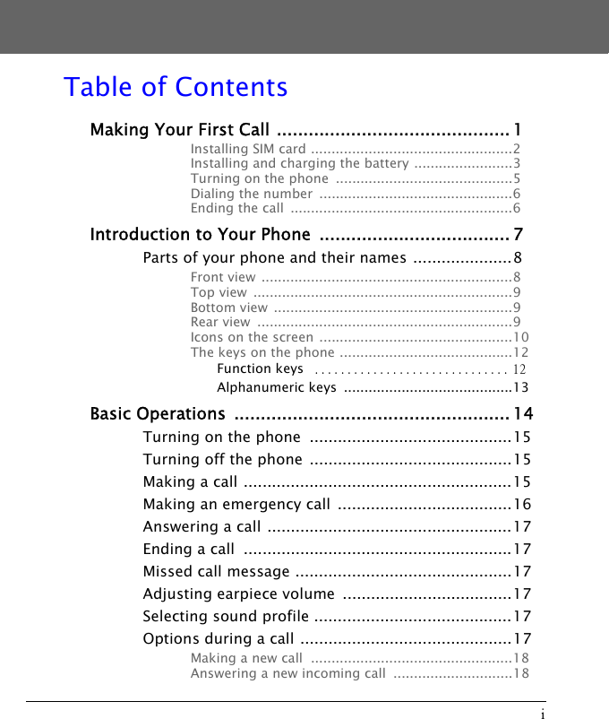 iTable of ContentsMaking Your First Call ............................................ 1Installing SIM card .................................................2Installing and charging the battery ........................3Turning on the phone  ...........................................5Dialing the number  ...............................................6Ending the call  ......................................................6Introduction to Your Phone  .................................... 7Parts of your phone and their names .....................8Front view  .............................................................8Top view  ...............................................................9Bottom view  ..........................................................9Rear view  ..............................................................9Icons on the screen ...............................................10The keys on the phone ..........................................12Function keys  .............................. 12Alphanumeric keys  .........................................13Basic Operations  .................................................... 14Turning on the phone  ...........................................15Turning off the phone  ...........................................15Making a call .........................................................15Making an emergency call  .....................................16Answering a call ....................................................17Ending a call  .........................................................17Missed call message ..............................................17Adjusting earpiece volume  ....................................17Selecting sound profile ..........................................17Options during a call .............................................17Making a new call  .................................................18Answering a new incoming call  .............................18