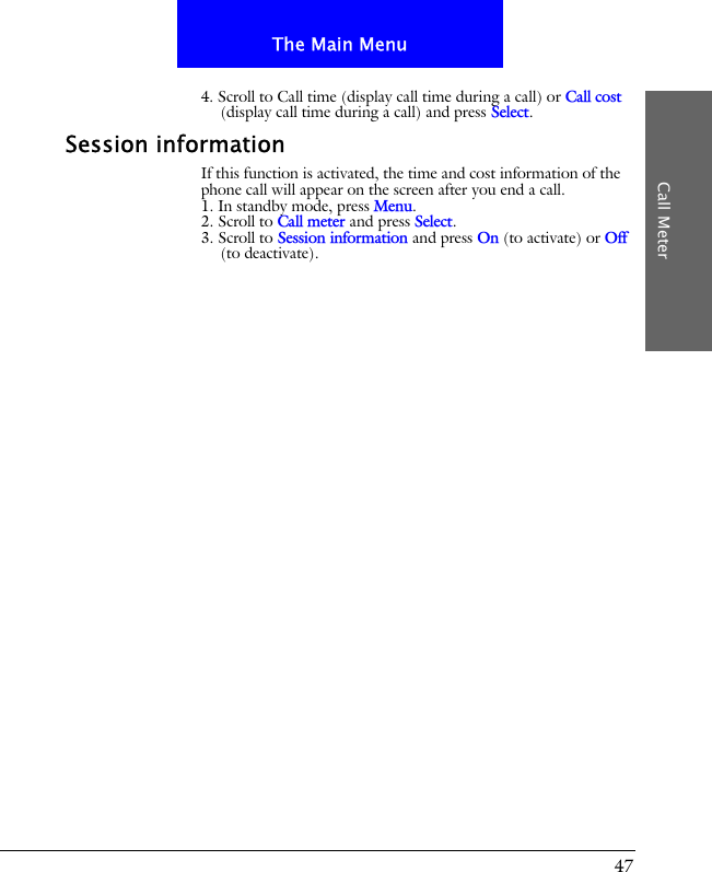 47The Main MenuCall Meter4. Scroll to Call time (display call time during a call) or Call cost (display call time during a call) and press Select.Session informationIf this function is activated, the time and cost information of the phone call will appear on the screen after you end a call.1. In standby mode, press Menu.2. Scroll to Call meter and press Select.3. Scroll to Session information and press On (to activate) or Off (to deactivate).