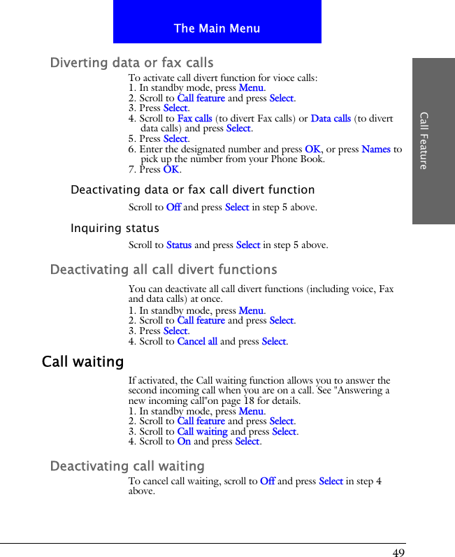 49The Main MenuCall FeatureDiverting data or fax callsTo activate call divert function for vioce calls:1. In standby mode, press Menu.2. Scroll to Call feature and press Select.3. Press Select.4. Scroll to Fax calls (to divert Fax calls) or Data calls (to divert data calls) and press Select.5. Press Select.6. Enter the designated number and press OK, or press Names to pick up the number from your Phone Book.7. Press OK.Deactivating data or fax call divert functionScroll to Off and press Select in step 5 above.Inquiring statusScroll to Status and press Select in step 5 above.Deactivating all call divert functionsYou can deactivate all call divert functions (including voice, Fax and data calls) at once.1. In standby mode, press Menu.2. Scroll to Call feature and press Select.3. Press Select.4. Scroll to Cancel all and press Select.Call waitingIf activated, the Call waiting function allows you to answer the second incoming call when you are on a call. See "Answering a new incoming call"on page 18 for details.1. In standby mode, press Menu.2. Scroll to Call feature and press Select.3. Scroll to Call waiting and press Select.4. Scroll to On and press Select.Deactivating call waitingTo cancel call waiting, scroll to Off and press Select in step 4 above.