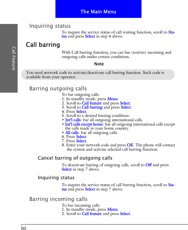 50The Main MenuCall FeatureInquiring statusTo inquire the service status of call waiting function, scroll to Sta-tus and press Select in step 4 above.Call barringWith Call barring function, you can bar (restrict) incoming and outgoing calls under certain conditions.Barring outgoing callsTo bar outgoing calls:1. In standby mode, press Menu.2. Scroll to Call feature and press Select.3. Scroll to Call barring and press Select.4. Press Select.5. Scroll to a desired barring condition:&bull; Int&rsquo;l calls: bar all outgoing international calls.&bull; Int&rsquo;l calls except home: bar all outgoing international calls except the calls made to your home country.&bull; All calls: bar all outgoing calls.6. Press Select.7. Press Select.8. Enter your network code and press OK. The phone will contact the system and activate selected call barring function.Cancel barring of outgoing callsTo deactivate barring of outgoing calls, scroll to Off and press Select in step 7 above.Inquiring statusTo inquire the service status of call barring function, scroll to Sta-tus and press Select in step 7 above.Barring incoming callsTo bar incoming calls:1. In standby mode, press Menu.2. Scroll to Call feature and press Select.You need network code to activate/deactivate call barring function. Such code is available from your operator.Note