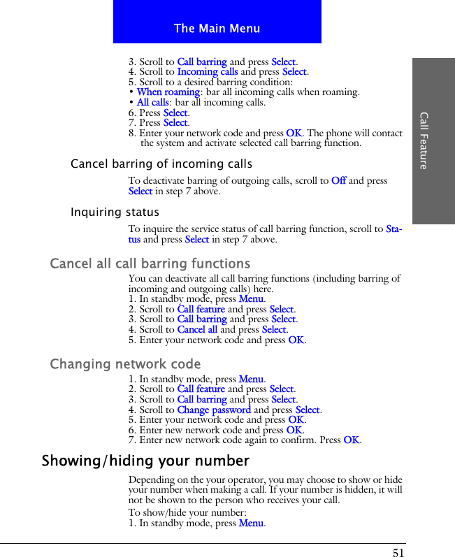 51The Main MenuCall Feature3. Scroll to Call barring and press Select.4. Scroll to Incoming calls and press Select.5. Scroll to a desired barring condition:&bull; When roaming: bar all incoming calls when roaming.&bull; All calls: bar all incoming calls.6. Press Select.7. Press Select.8. Enter your network code and press OK. The phone will contact the system and activate selected call barring function.Cancel barring of incoming callsTo deactivate barring of outgoing calls, scroll to Off and press Select in step 7 above.Inquiring statusTo inquire the service status of call barring function, scroll to Sta-tus and press Select in step 7 above.Cancel all call barring functionsYou can deactivate all call barring functions (including barring of incoming and outgoing calls) here.1. In standby mode, press Menu.2. Scroll to Call feature and press Select.3. Scroll to Call barring and press Select.4. Scroll to Cancel all and press Select.5. Enter your network code and press OK.Changing network code1. In standby mode, press Menu.2. Scroll to Call feature and press Select.3. Scroll to Call barring and press Select.4. Scroll to Change password and press Select.5. Enter your network code and press OK.6. Enter new network code and press OK.7. Enter new network code again to confirm. Press OK.Showing/hiding your numberDepending on the your operator, you may choose to show or hide your number when making a call. If your number is hidden, it will not be shown to the person who receives your call.To show/hide your number:1. In standby mode, press Menu.