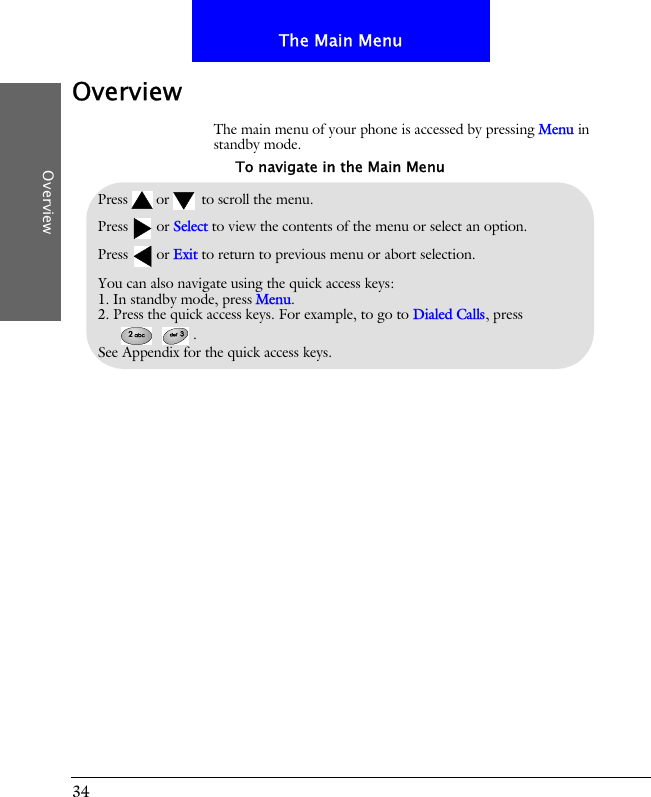34The Main MenuOverviewOverviewThe main menu of your phone is accessed by pressing Menu in standby mode.Pressor to scroll the menu.Press or Select to view the contents of the menu or select an option.Press or Exit to return to previous menu or abort selection.You can also navigate using the quick access keys:1. In standby mode, press Menu.2. Press the quick access keys. For example, to go to Dialed Calls, press .See Appendix for the quick access keys.To navigate in the Main Menu