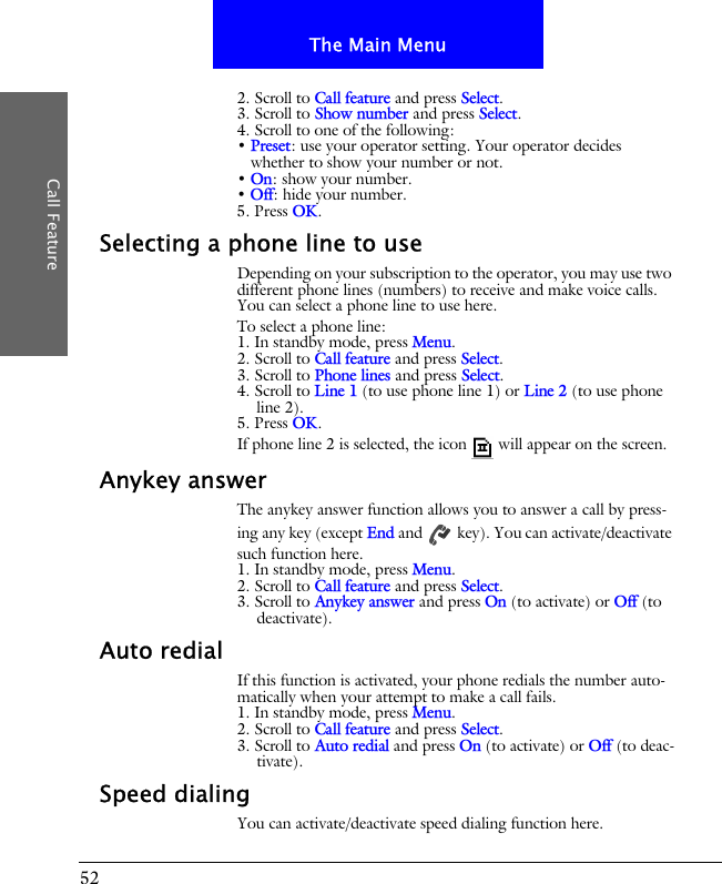 52The Main MenuCall Feature2. Scroll to Call feature and press Select.3. Scroll to Show number and press Select.4. Scroll to one of the following:&bull; Preset: use your operator setting. Your operator decides whether to show your number or not.&bull; On: show your number.&bull; Off: hide your number.5. Press OK.Selecting a phone line to useDepending on your subscription to the operator, you may use two different phone lines (numbers) to receive and make voice calls. You can select a phone line to use here. To select a phone line:1. In standby mode, press Menu.2. Scroll to Call feature and press Select.3. Scroll to Phone lines and press Select.4. Scroll to Line 1 (to use phone line 1) or Line 2 (to use phone line 2).5. Press OK.If phone line 2 is selected, the icon  will appear on the screen.Anykey answerThe anykey answer function allows you to answer a call by press-ing any key (except End and   key). You can activate/deactivate such function here.1. In standby mode, press Menu.2. Scroll to Call feature and press Select.3. Scroll to Anykey answer and press On (to activate) or Off (to deactivate).Auto redialIf this function is activated, your phone redials the number auto-matically when your attempt to make a call fails.1. In standby mode, press Menu.2. Scroll to Call feature and press Select.3. Scroll to Auto redial and press On (to activate) or Off (to deac-tivate).Speed dialingYou can activate/deactivate speed dialing function here.