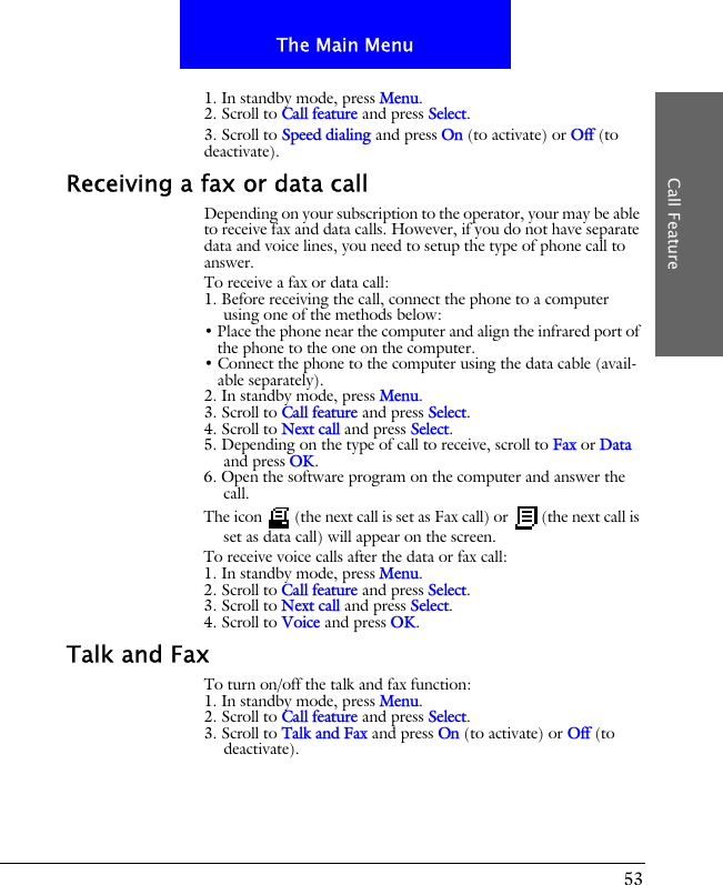 53The Main MenuCall Feature1. In standby mode, press Menu.2. Scroll to Call feature and press Select.3. Scroll to Speed dialing and press On (to activate) or Off (to deactivate).Receiving a fax or data callDepending on your subscription to the operator, your may be able to receive fax and data calls. However, if you do not have separate data and voice lines, you need to setup the type of phone call to answer.To receive a fax or data call:1. Before receiving the call, connect the phone to a computer using one of the methods below:&bull; Place the phone near the computer and align the infrared port of the phone to the one on the computer.&bull; Connect the phone to the computer using the data cable (avail-able separately).2. In standby mode, press Menu.3. Scroll to Call feature and press Select.4. Scroll to Next call and press Select.5. Depending on the type of call to receive, scroll to Fax or Data and press OK.6. Open the software program on the computer and answer the call.The icon   (the next call is set as Fax call) or   (the next call is set as data call) will appear on the screen.To receive voice calls after the data or fax call:1. In standby mode, press Menu.2. Scroll to Call feature and press Select.3. Scroll to Next call and press Select.4. Scroll to Voice and press OK.Talk and FaxTo turn on/off the talk and fax function:1. In standby mode, press Menu.2. Scroll to Call feature and press Select.3. Scroll to Talk and Fax and press On (to activate) or Off (to deactivate).